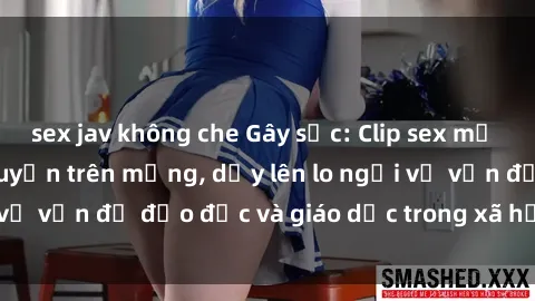 sex jav không che Gây sốc: Clip sex mẹ con Việt Nam lan truyền trên mạng, dấy lên lo ngại về vấn đề đạo đức và giáo dục trong xã hội hiện nay.