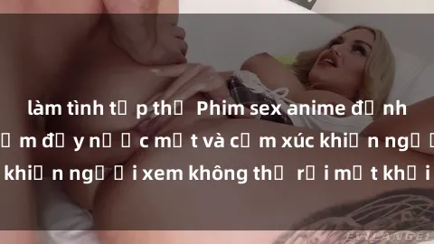 làm tình tập thể Phim sex anime đỉnh cao: Những tác phẩm đầy nước mắt và cảm xúc khiến người xem không thể rời mắt khỏi màn hình
