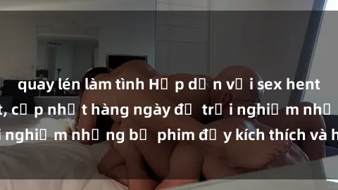 quay lén làm tình Hấp dẫn với sex hentai vietsub mới nhất, cập nhật hàng ngày để trải nghiệm những bộ phim đầy kích thích và hấp dẫn.