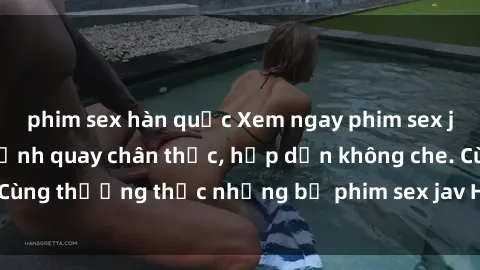 phim sex hàn quốc Xem ngay phim sex jav HD với những cảnh quay chân thực, hấp dẫn không che. Cùng thưởng thức những bộ phim sex jav HD hot nhất hiện nay!