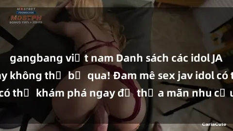 gangbang việt nam Danh sách các idol JAV hot nhất hiện nay không thể bỏ qua! Đam mê sex jav idol có thể khám phá ngay để thỏa mãn nhu cầu giải trí của mình!